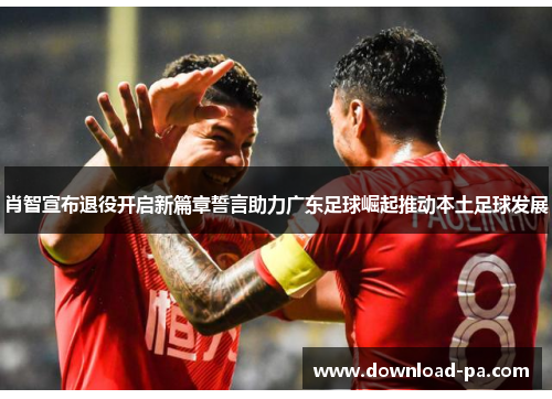 肖智宣布退役开启新篇章誓言助力广东足球崛起推动本土足球发展