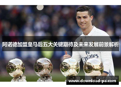 阿诺德加盟皇马后五大关键期待及未来发展前景解析 阿诺德加盟皇马后五大关键期待及未来发展前景解析