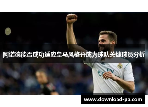 阿诺德能否成功适应皇马风格并成为球队关键球员分析 阿诺德能否成功适应皇马风格并成为球队关键球员分析