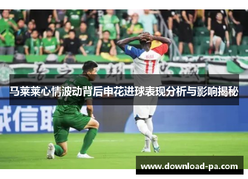马莱莱心情波动背后申花进球表现分析与影响揭秘 马莱莱心情波动背后申花进球表现分析与影响揭秘
