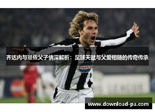 齐达内与恩佐父子情深解析:足球天赋与父爱相随的传奇传承 齐达内与恩佐父子情深解析:足球天赋与父爱相随的传奇传承