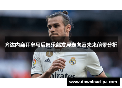 齐达内离开皇马后俱乐部发展走向及未来前景分析 齐达内离开皇马后俱乐部发展走向及未来前景分析