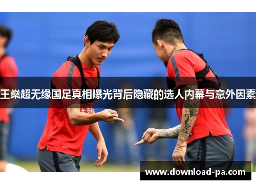 王燊超无缘国足真相曝光背后隐藏的选人内幕与意外因素 王燊超无缘国足真相曝光背后隐藏的选人内幕与意外因素