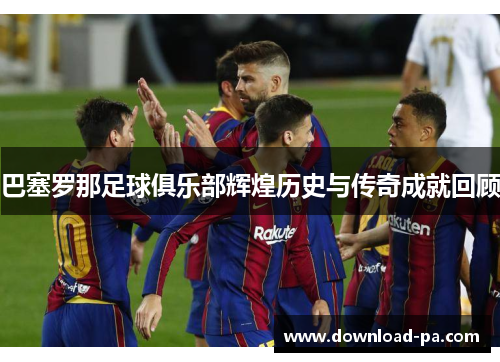 巴塞罗那足球俱乐部辉煌历史与传奇成就回顾 巴塞罗那足球俱乐部辉煌历史与传奇成就回顾