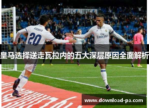 皇马选择送走瓦拉内的五大深层原因全面解析 皇马选择送走瓦拉内的五大深层原因全面解析