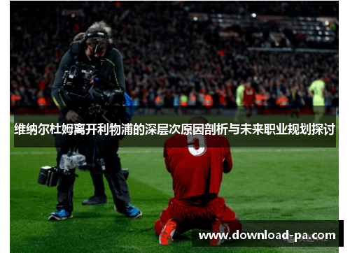 维纳尔杜姆离开利物浦的深层次原因剖析与未来职业规划探讨 维纳尔杜姆离开利物浦的深层次原因剖析与未来职业规划探讨