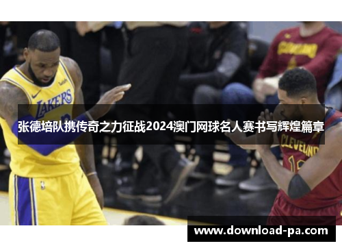 张德培队携传奇之力征战2024澳门网球名人赛书写辉煌篇章