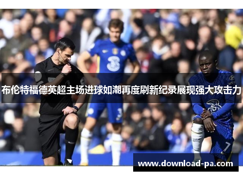布伦特福德英超主场进球如潮再度刷新纪录展现强大攻击力