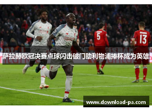 萨拉赫欧冠决赛点球闪击破门助利物浦捧杯成为英雄 萨拉赫欧冠决赛点球闪击破门助利物浦捧杯成为英雄