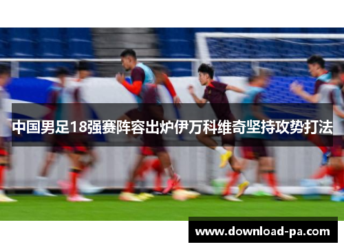中国男足18强赛阵容出炉伊万科维奇坚持攻势打法 中国男足18强赛阵容出炉伊万科维奇坚持攻势打法