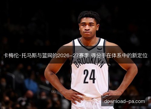 卡梅伦·托马斯与篮网的2026-27赛季 得分手在体系中的新定位 卡梅伦·托马斯与篮网的2026-27赛季 得分手在体系中的新定位